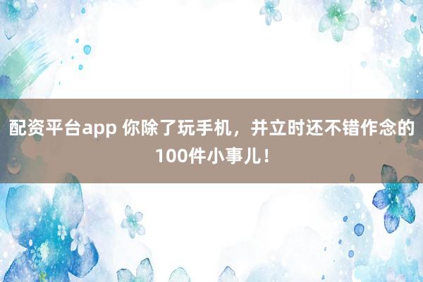 配资平台app 你除了玩手机，并立时还不错作念的100件小事儿！
