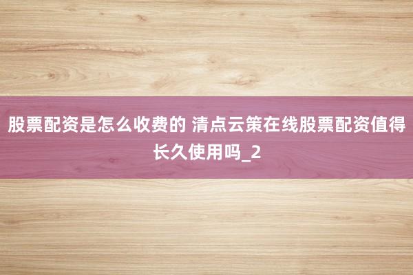 股票配资是怎么收费的 清点云策在线股票配资值得长久使用吗_2