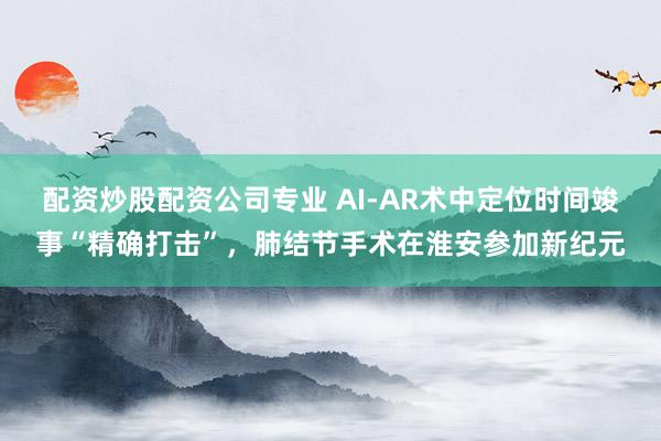 配资炒股配资公司专业 AI-AR术中定位时间竣事“精确打击”，肺结节手术在淮安参加新纪元