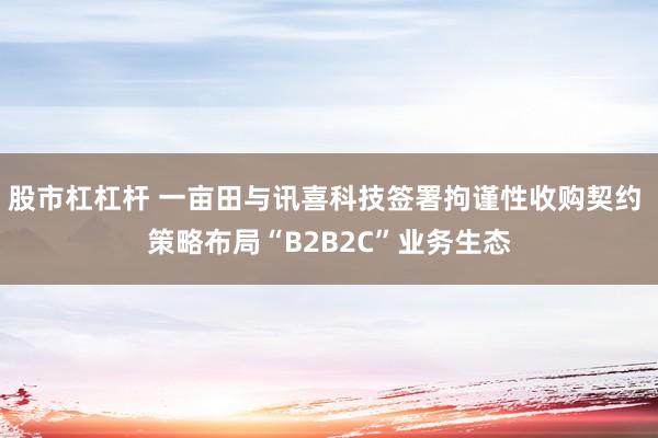 股市杠杠杆 一亩田与讯喜科技签署拘谨性收购契约 策略布局“B2B2C”业务生态