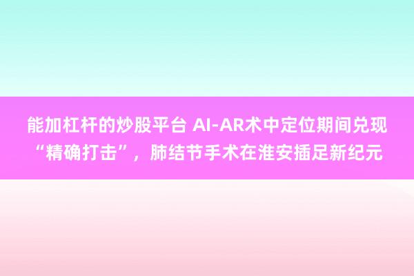 能加杠杆的炒股平台 AI-AR术中定位期间兑现“精确打击”，肺结节手术在淮安插足新纪元