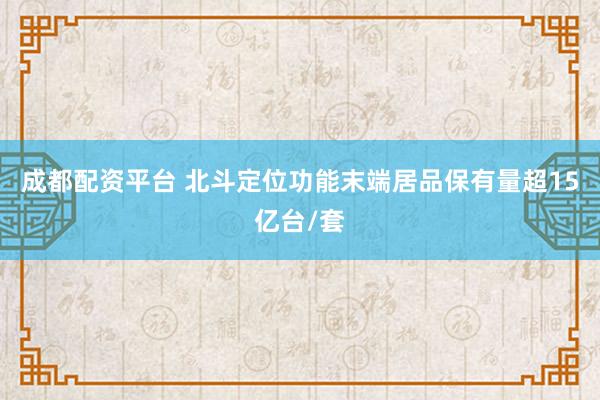 成都配资平台 北斗定位功能末端居品保有量超15亿台/套