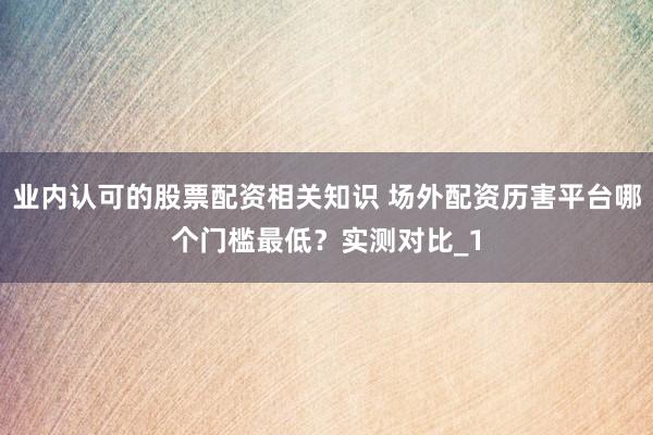 业内认可的股票配资相关知识 场外配资历害平台哪个门槛最低？实测对比_1