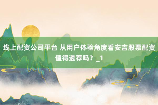 线上配资公司平台 从用户体验角度看安吉股票配资值得遴荐吗？_1