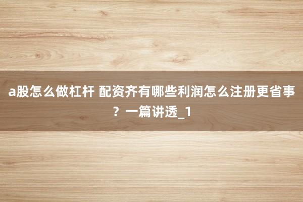 a股怎么做杠杆 配资齐有哪些利润怎么注册更省事？一篇讲透_1