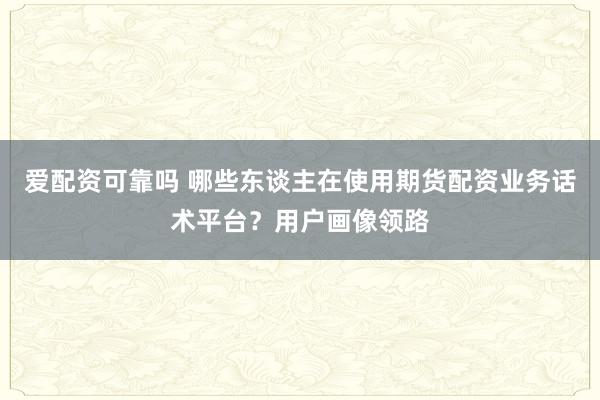 爱配资可靠吗 哪些东谈主在使用期货配资业务话术平台?用户画像领路