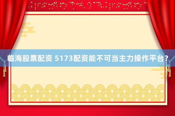 临海股票配资 5173配资能不可当主力操作平台?