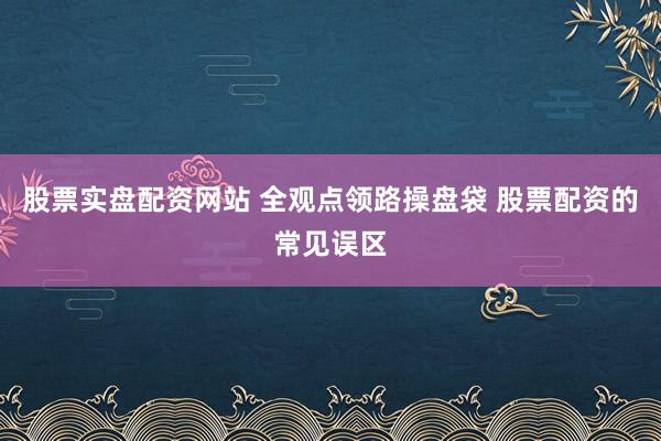 股票实盘配资网站 全观点领路操盘袋 股票配资的常见误区