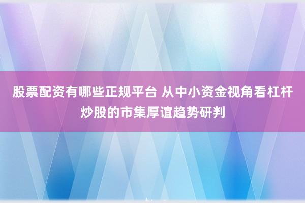 股票配资有哪些正规平台 从中小资金视角看杠杆炒股的市集厚谊趋势研判