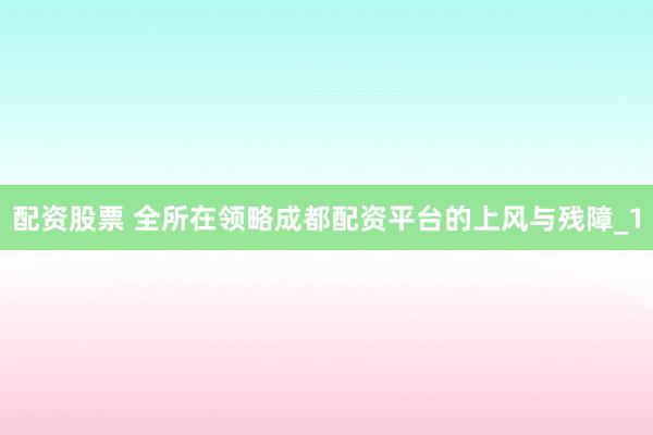 配资股票 全所在领略成都配资平台的上风与残障_1