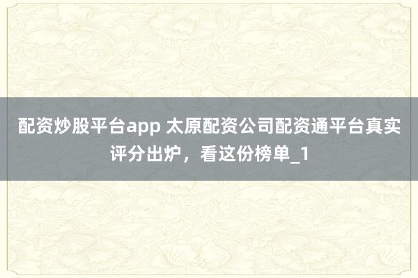 配资炒股平台app 太原配资公司配资通平台真实评分出炉，看这份榜单_1