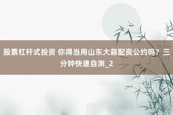 股票杠杆式投资 你得当用山东大蒜配资公约吗?三分钟快速自测_2