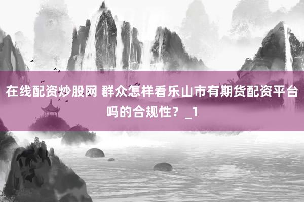 在线配资炒股网 群众怎样看乐山市有期货配资平台吗的合规性？_1