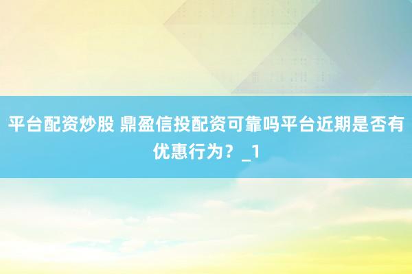 平台配资炒股 鼎盈信投配资可靠吗平台近期是否有优惠行为？_1
